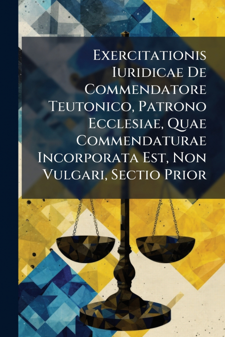 Exercitationis Iuridicae De Commendatore Teutonico, Patrono Ecclesiae, Quae Commendaturae Incorporata Est, Non Vulgari, Sectio Prior