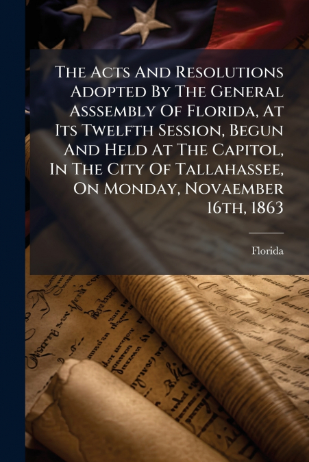 The Acts And Resolutions Adopted By The General Asssembly Of Florida, At Its Twelfth Session, Begun And Held At The Capitol, In The City Of Tallahassee, On Monday, Novaember 16th, 1863