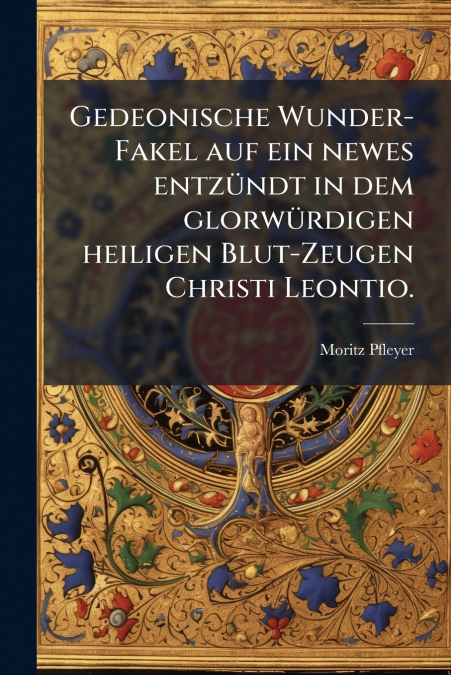 Gedeonische Wunder-Fakel auf ein newes entzündt in dem glorwürdigen heiligen Blut-Zeugen Christi Leontio.