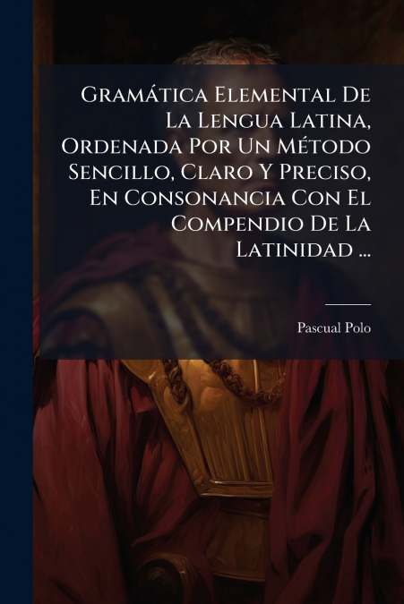 Gramática Elemental De La Lengua Latina, Ordenada Por Un Método Sencillo, Claro Y Preciso, En Consonancia Con El Compendio De La Latinidad ...