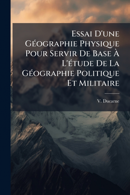 Essai D’une Géographie Physique Pour Servir De Base À L’étude De La Géographie Politique Et Militaire