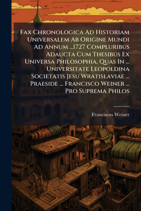 Fax Chronologica Ad Historiam Universalem Ab Origine Mundi Ad Annum ...1727 Compluribus Adaucta Cum Thesibus Ex Universa Philosophia, Quas In ... Universitate Leopoldina Societatis Jesu Wratislaviae .