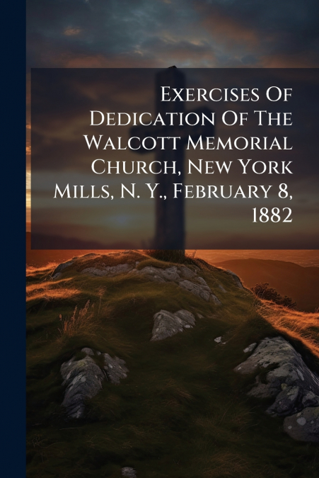 Exercises Of Dedication Of The Walcott Memorial Church, New York Mills, N. Y., February 8, 1882
