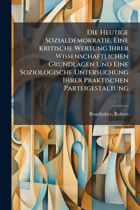 Die Heutige Sozialdemokratie. Eine Kritische Wertung Ihrer Wissenschaftlichen Grundlagen Und Eine Soziologische Untersuchung Ihrer Praktischen Parteigestaltung