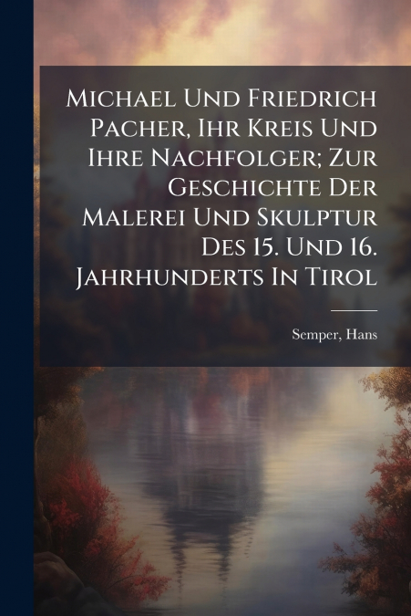 Michael Und Friedrich Pacher, Ihr Kreis Und Ihre Nachfolger; Zur Geschichte Der Malerei Und Skulptur Des 15. Und 16. Jahrhunderts In Tirol