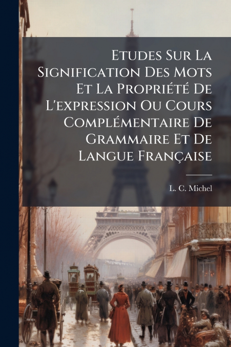 Etudes Sur La Signification Des Mots Et La Propriété De L’expression Ou Cours Complémentaire De Grammaire Et De Langue Française