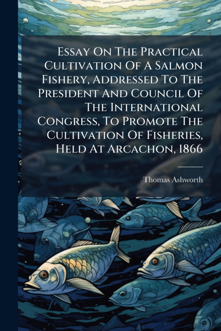 Essay On The Practical Cultivation Of A Salmon Fishery, Addressed To The President And Council Of The International Congress, To Promote The Cultivation Of Fisheries, Held At Arcachon, 1866
