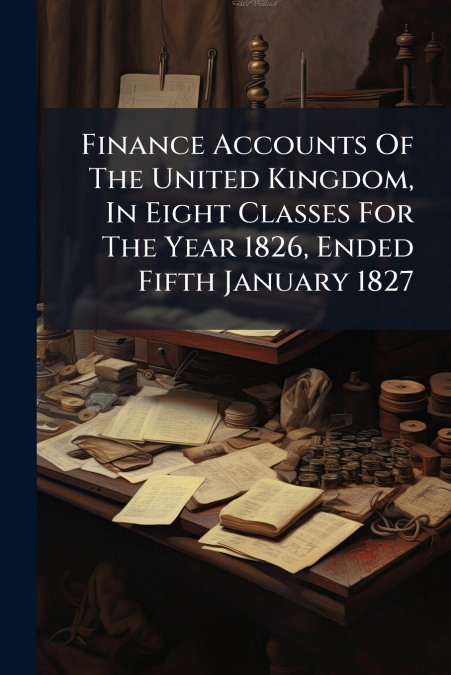 Finance Accounts Of The United Kingdom, In Eight Classes For The Year 1826, Ended Fifth January 1827