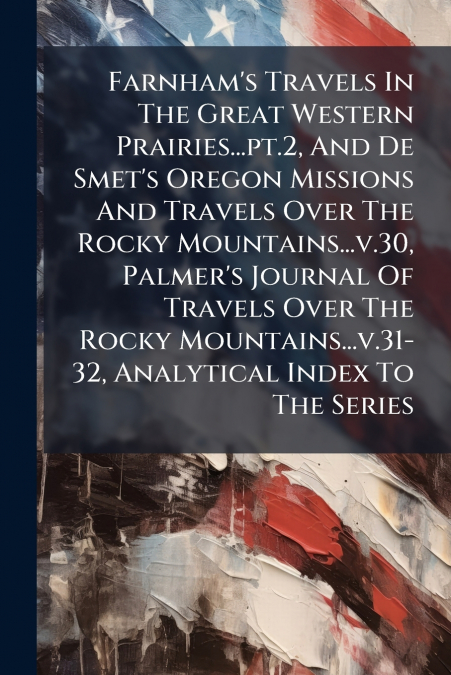 Farnham’s Travels In The Great Western Prairies...pt.2, And De Smet’s Oregon Missions And Travels Over The Rocky Mountains...v.30, Palmer’s Journal Of Travels Over The Rocky Mountains...v.31-32, Analy