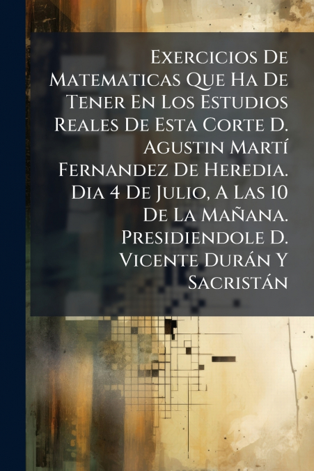 Exercicios De Matematicas Que Ha De Tener En Los Estudios Reales De Esta Corte D. Agustin Martí Fernandez De Heredia. Dia 4 De Julio, A Las 10 De La Mañana. Presidiendole D. Vicente Durán Y Sacristán