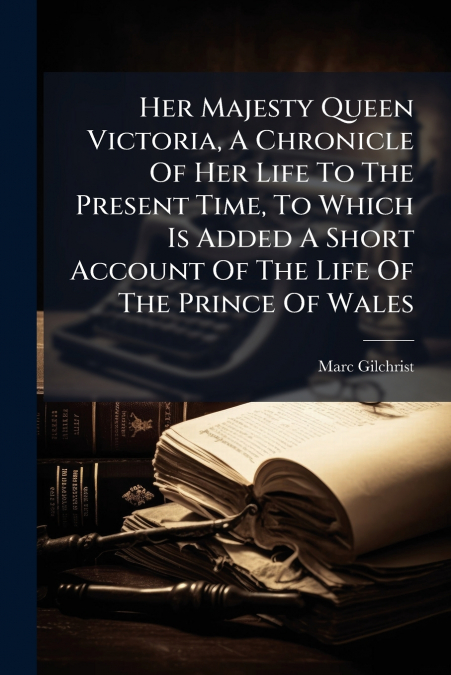 Her Majesty Queen Victoria, A Chronicle Of Her Life To The Present Time, To Which Is Added A Short Account Of The Life Of The Prince Of Wales