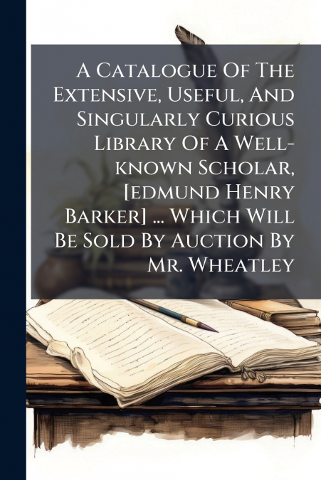 A Catalogue Of The Extensive, Useful, And Singularly Curious Library Of A Well-known Scholar, [edmund Henry Barker] ... Which Will Be Sold By Auction By Mr. Wheatley