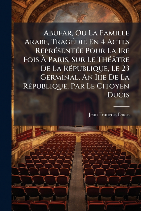 Abufar, Ou La Famille Arabe, Tragédie En 4 Actes Représentée Pour La 1re Fois À Paris, Sur Le Théâtre De La République, Le 23 Germinal, An Iiie De La République, Par Le Citoyen Ducis