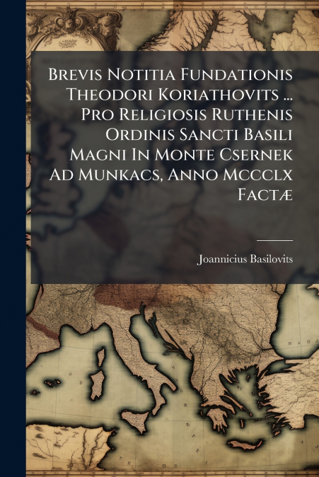 Brevis Notitia Fundationis Theodori Koriathovits ... Pro Religiosis Ruthenis Ordinis Sancti Basili Magni In Monte Csernek Ad Munkacs, Anno Mccclx Factæ