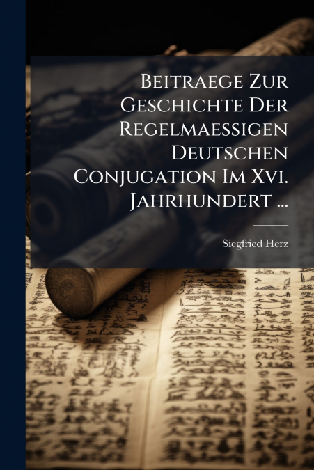 Beitraege Zur Geschichte Der Regelmaessigen Deutschen Conjugation Im Xvi. Jahrhundert ...
