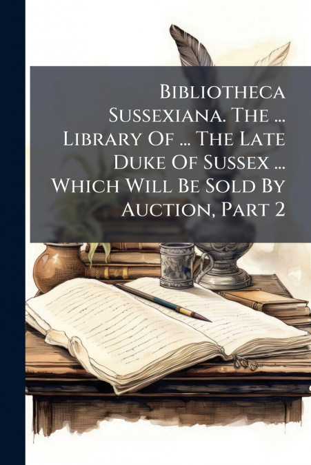 Bibliotheca Sussexiana. The ... Library Of ... The Late Duke Of Sussex ... Which Will Be Sold By Auction, Part 2