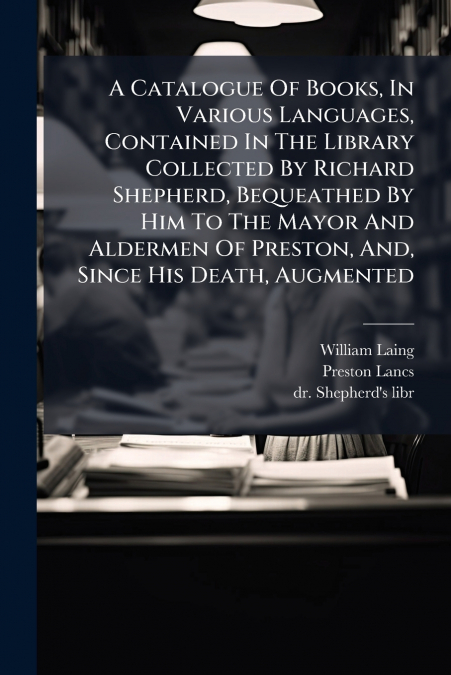 A Catalogue Of Books, In Various Languages, Contained In The Library Collected By Richard Shepherd, Bequeathed By Him To The Mayor And Aldermen Of Preston, And, Since His Death, Augmented