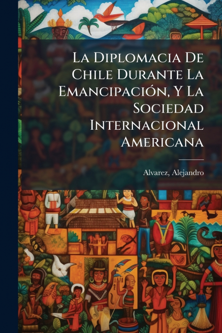 La Diplomacia De Chile Durante La Emancipación, Y La Sociedad Internacional Americana