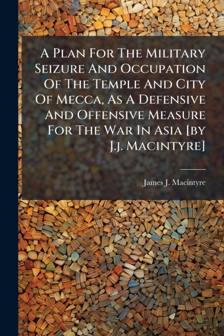 A Plan For The Military Seizure And Occupation Of The Temple And City Of Mecca, As A Defensive And Offensive Measure For The War In Asia [by J.j. Macintyre]