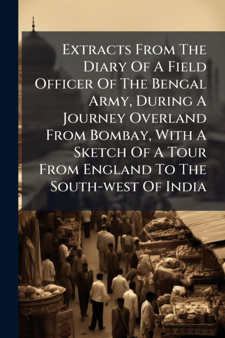 Extracts From The Diary Of A Field Officer Of The Bengal Army, During A Journey Overland From Bombay, With A Sketch Of A Tour From England To The South-west Of India