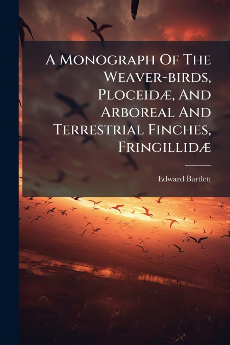 A Monograph Of The Weaver-birds, Ploceidæ, And Arboreal And Terrestrial Finches, Fringillidæ
