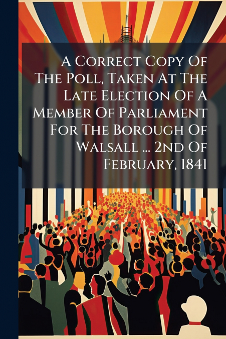 A Correct Copy Of The Poll, Taken At The Late Election Of A Member Of Parliament For The Borough Of Walsall ... 2nd Of February, 1841