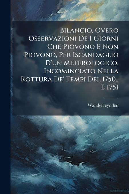 Bilancio, Overo Osservazioni De I Giorni Che Piovono E Non Piovono, Per Iscandaglio D’un Meterologico. Incominciato Nella Rottura De’ Tempi Del 1750., E 1751