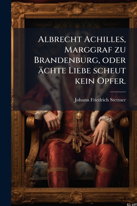 Albrecht Achilles, Marggraf zu Brandenburg, oder ächte Liebe scheut kein Opfer.