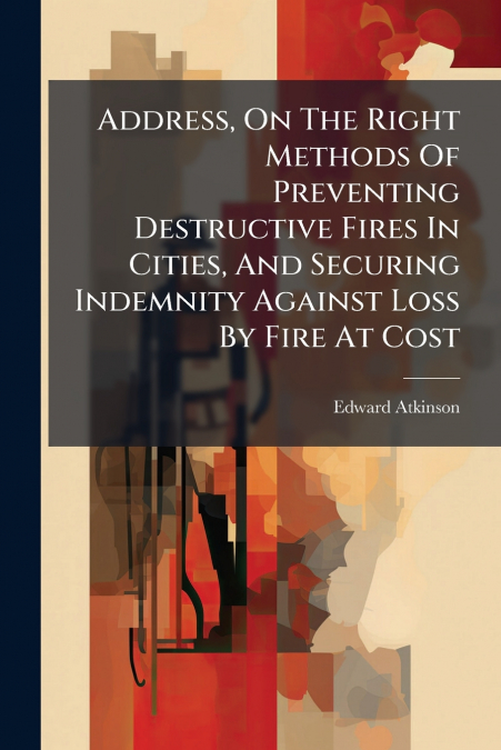 Address, On The Right Methods Of Preventing Destructive Fires In Cities, And Securing Indemnity Against Loss By Fire At Cost
