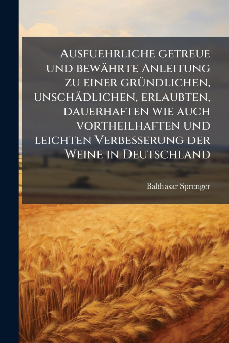 Ausfuehrliche getreue und bewährte Anleitung zu einer gründlichen, unschädlichen, erlaubten, dauerhaften wie auch vortheilhaften und leichten Verbesserung der Weine in Deutschland