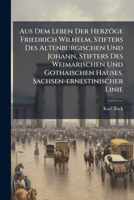 Aus Dem Leben Der Herzöge Friedrich Wilhelm, Stifters Des Altenburgischen Und Johann, Stifters Des Weimarischen Und Gothaischen Hauses, Sachsen-ernestinischer Linie