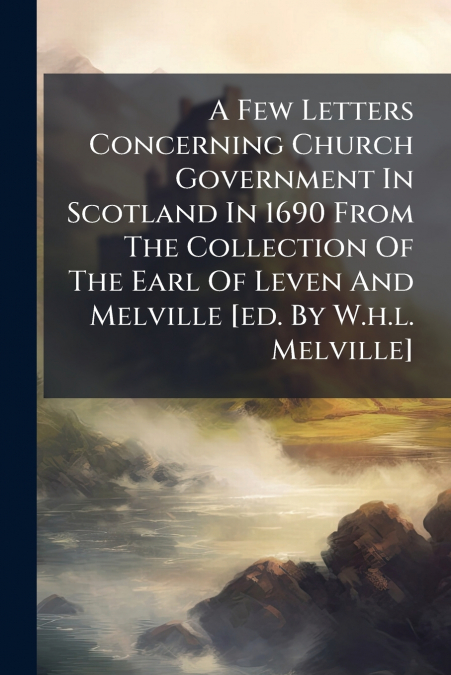 A Few Letters Concerning Church Government In Scotland In 1690 From The Collection Of The Earl Of Leven And Melville [ed. By W.h.l. Melville]