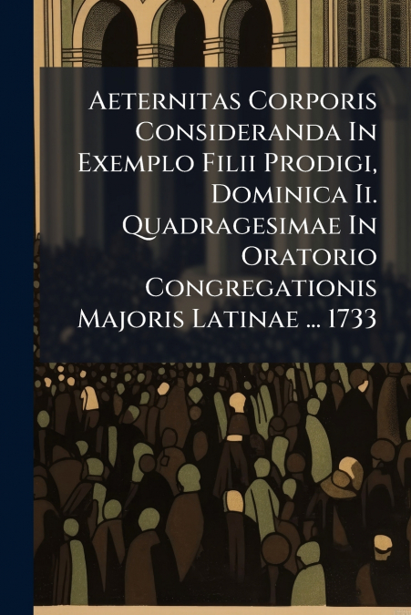 Aeternitas Corporis Consideranda In Exemplo Filii Prodigi, Dominica Ii. Quadragesimae In Oratorio Congregationis Majoris Latinae ... 1733