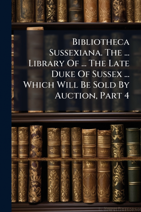 Bibliotheca Sussexiana. The ... Library Of ... The Late Duke Of Sussex ... Which Will Be Sold By Auction, Part 4