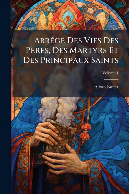 Abrégé Des Vies Des Pères, Des Martyrs Et Des Principaux Saints; Volume 1