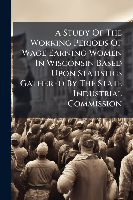 A Study Of The Working Periods Of Wage Earning Women In Wisconsin Based Upon Statistics Gathered By The State Industrial Commission