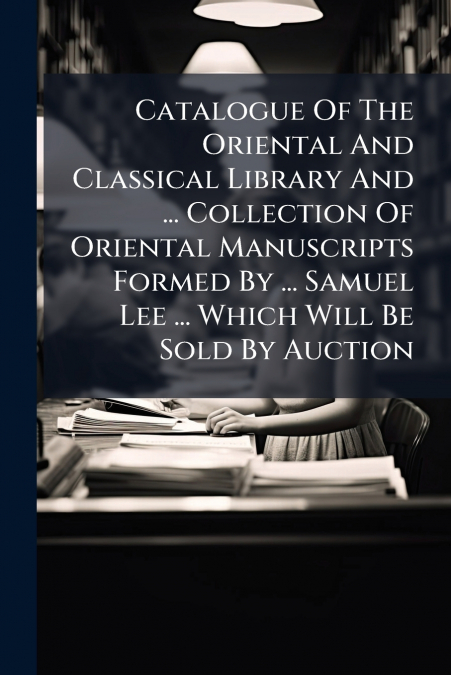 Catalogue Of The Oriental And Classical Library And ... Collection Of Oriental Manuscripts Formed By ... Samuel Lee ... Which Will Be Sold By Auction