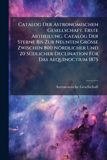 Catalog Der Astronomischen Gesellschaft. Erste Abtheilung. Catalog Der Sterne Bis Zur Neunten Grösse Zwischen 800 Nördlicher Und 20 Südlicher Declination Für Das Aequinoctium 1875