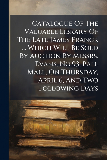 Catalogue Of The Valuable Library Of The Late James Franck ... Which Will Be Sold By Auction By Messrs. Evans, No.93, Pall Mall, On Thursday, April 6, And Two Following Days