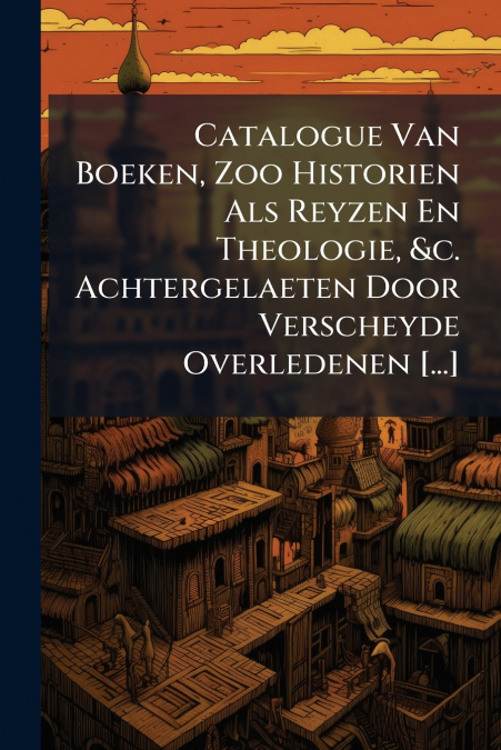 Catalogue Van Boeken, Zoo Historien Als Reyzen En Theologie, &c. Achtergelaeten Door Verscheyde Overledenen [...]