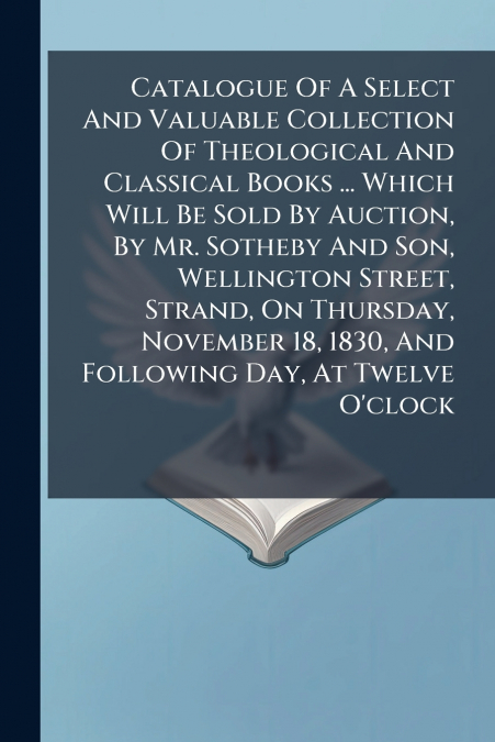 Catalogue Of A Select And Valuable Collection Of Theological And Classical Books ... Which Will Be Sold By Auction, By Mr. Sotheby And Son, Wellington Street, Strand, On Thursday, November 18, 1830, A