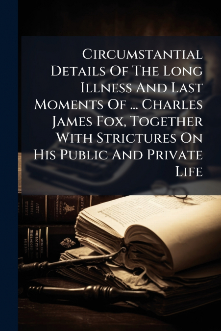 Circumstantial Details Of The Long Illness And Last Moments Of ... Charles James Fox, Together With Strictures On His Public And Private Life