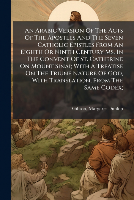 An Arabic Version Of The Acts Of The Apostles And The Seven Catholic Epistles From An Eighth Or Ninth Century Ms. In The Convent Of St. Catherine On Mount Sinai; With A Treatise On The Triune Nature O