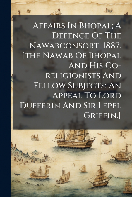 Affairs In Bhopal; A Defence Of The Nawabconsort, 1887. [the Nawab Of Bhopal And His Co-religionists And Fellow Subjects; An Appeal To Lord Dufferin And Sir Lepel Griffin.]