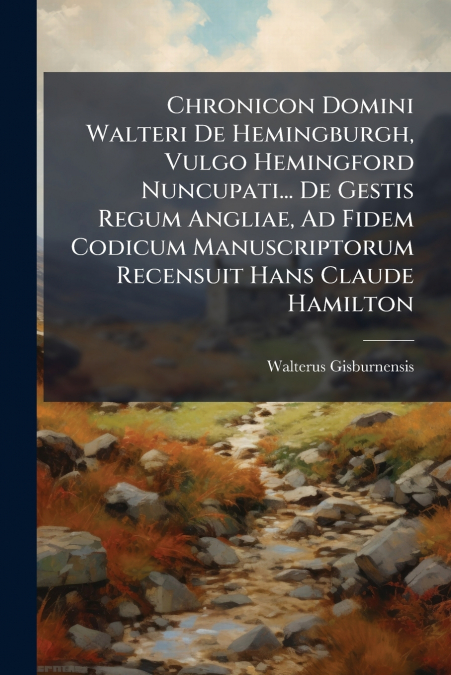 Chronicon Domini Walteri De Hemingburgh, Vulgo Hemingford Nuncupati... De Gestis Regum Angliae, Ad Fidem Codicum Manuscriptorum Recensuit Hans Claude Hamilton