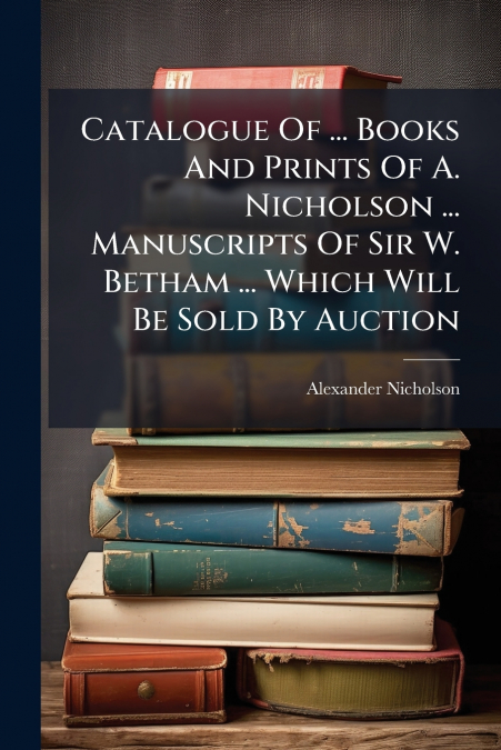 Catalogue Of ... Books And Prints Of A. Nicholson ... Manuscripts Of Sir W. Betham ... Which Will Be Sold By Auction