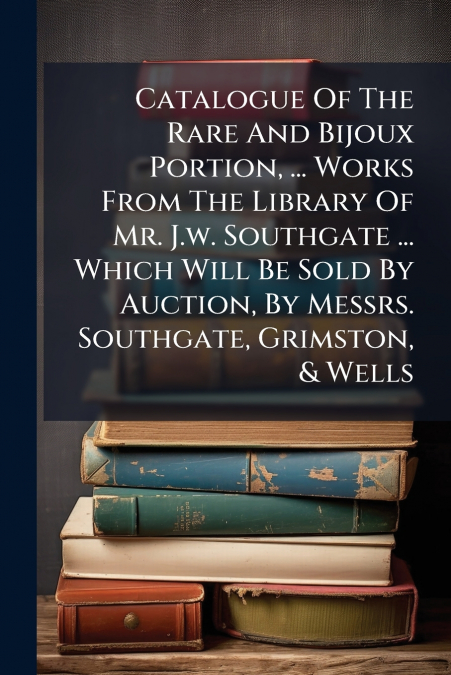 Catalogue Of The Rare And Bijoux Portion, ... Works From The Library Of Mr. J.w. Southgate ... Which Will Be Sold By Auction, By Messrs. Southgate, Grimston, & Wells