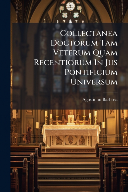 Collectanea Doctorum Tam Veterum Quam Recentiorum In Jus Pontificium Universum