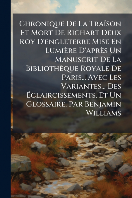 Chronique De La Traïson Et Mort De Richart Deux Roy D’engleterre Mise En Lumière D’après Un Manuscrit De La Bibliothèque Royale De Paris... Avec Les Variantes... Des Éclaircissements, Et Un Glossaire,