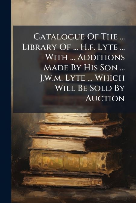 Catalogue Of The ... Library Of ... H.f. Lyte ... With ... Additions Made By His Son ... J.w.m. Lyte ... Which Will Be Sold By Auction